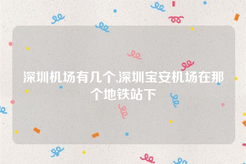 深圳機場有幾個,深圳寶安機場在那個地鐵站下 深圳機場有幾個,深圳寶安機場在那個地鐵站下