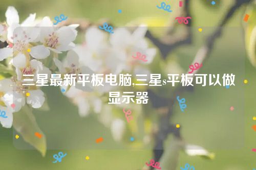 三星最新平板電腦,三星s平板可以做顯示器 三星最新平板電腦,三星s平板可以做顯示器