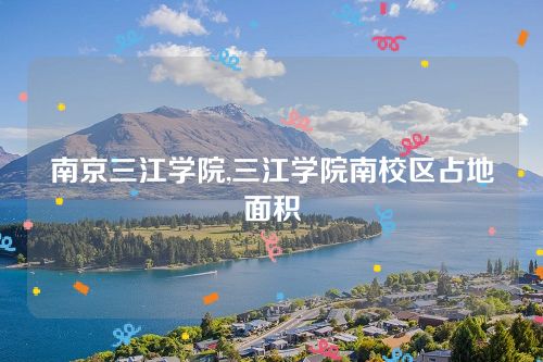南京三江學院,三江學院南校區占地面積 南京三江學院,三江學院南校區占地面積